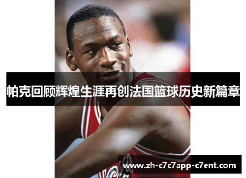 帕克回顾辉煌生涯再创法国篮球历史新篇章